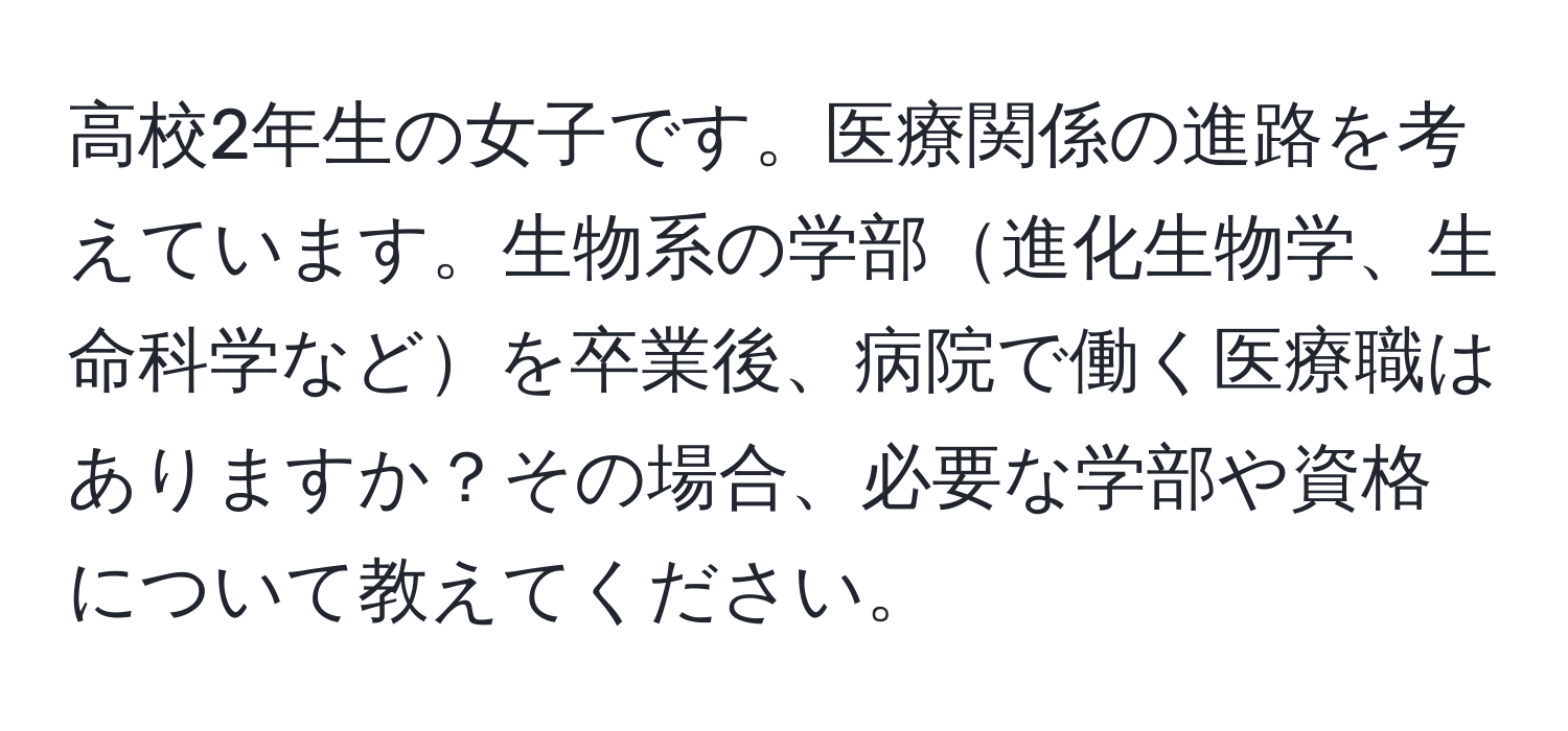 高校2年生の女子です。医療関係の進路を考えています。生物系の学部進化生物学、生命科学などを卒業後、病院で働く医療職はありますか？その場合、必要な学部や資格について教えてください。