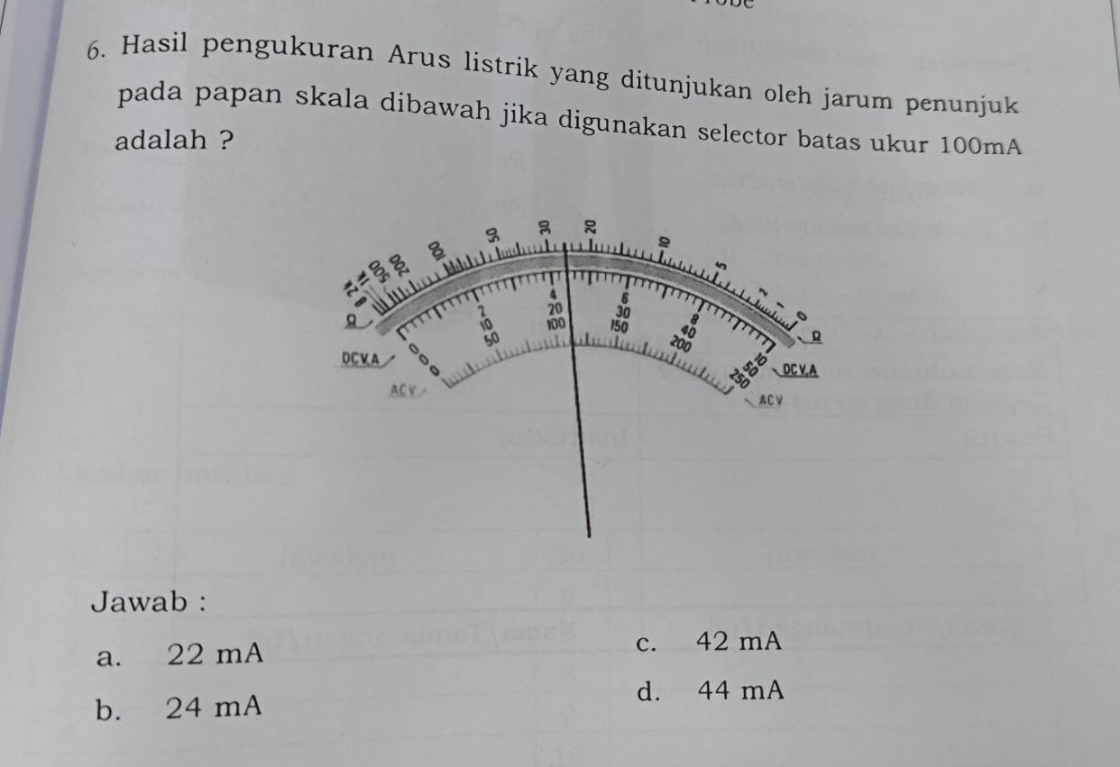 Hasil pengukuran Arus listrik yang ditunjukan oleh jarum penunjuk
pada papan skala dibawah jika digunakan selector batas ukur 100mA
adalah ?
Jawab :
a. 22 mA c. 42 mA
b. 24 mA
d. 44 mA