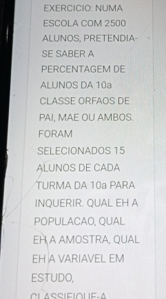 EXERCICIO: NUMA 
ESCOLA COM 2500
ALUNOS, PRETENDIA- 
SE SABER A 
PéRCENtAGEM Dé 
ALUNOS DA 10a
CLASSE ORFAOS DE 
PAI, MAE OU AMBOS. 
FORAM 
SELECIONADOS 15
ALUNOS DE CADA 
TURMA DA 10a PARA 
INQUERIR. QUAL EH A 
POPULACAO, QUAL 
EH A AMOSTRA, QUAL 
EH A VARIAVEL EM 
ESTUDO,