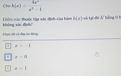 Cho h(x)= 4x^2/x^2-1 
Điểm nào thuộc tập xác định của hàm h(x) và tại đó h' bằng 0 h
không xác định?
Chọn tất cả đáp án đúng:
A x=-1
B x=0
C x=1