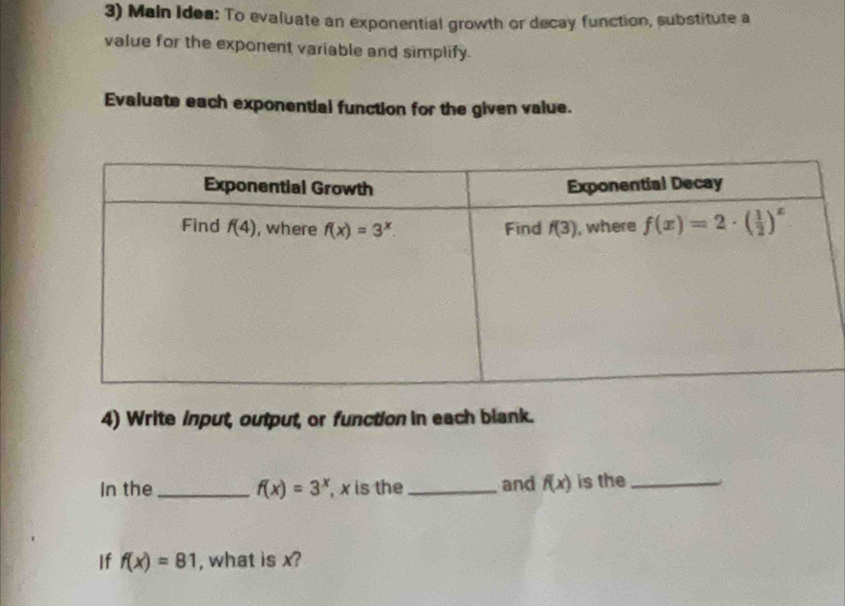 Main Idea: To evaluate an exponential growth or decay function, substitute a
value for the exponent variable and simplify.
Evaluate each exponential function for the given value.
4) Write input, output, or function in each blank.
In the _ f(x)=3^x , x is the _and f(x) is the_
If f(x)=81 , what is x?