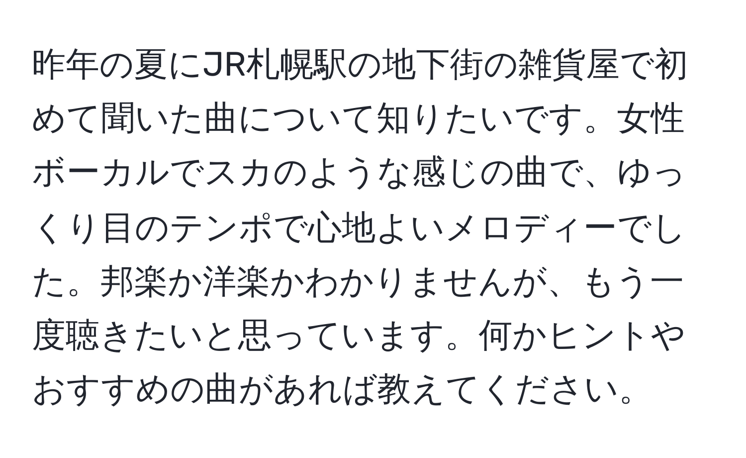 昨年の夏にJR札幌駅の地下街の雑貨屋で初めて聞いた曲について知りたいです。女性ボーカルでスカのような感じの曲で、ゆっくり目のテンポで心地よいメロディーでした。邦楽か洋楽かわかりませんが、もう一度聴きたいと思っています。何かヒントやおすすめの曲があれば教えてください。