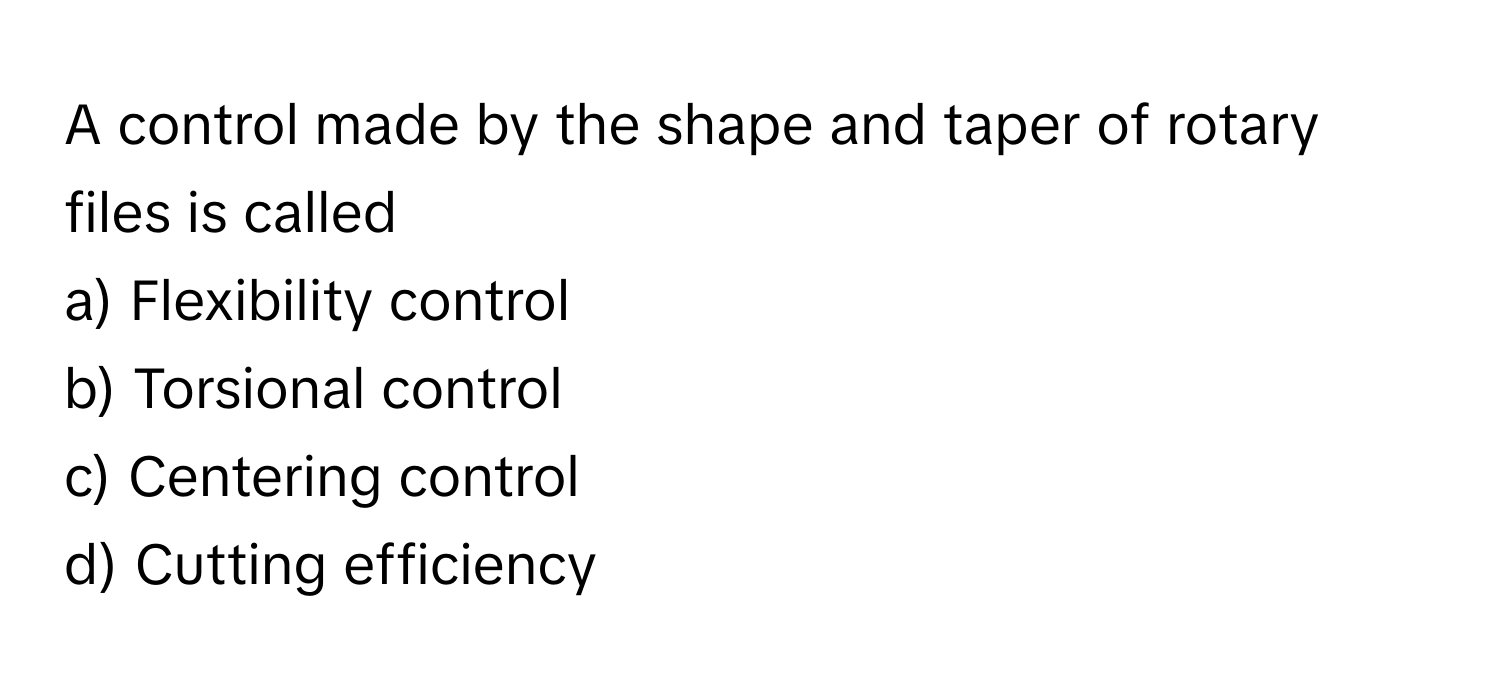 A control made by the shape and taper of rotary files is called 
a) Flexibility control 
b) Torsional control 
c) Centering control 
d) Cutting efficiency