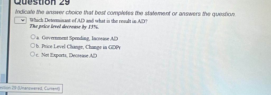 Indicate the answer choice that best completes the statement or answers the question.
Which Determinant of AD and what is the result in AD?
The price level decrease by 15%.
a Government Spending, Increase AD
b. Price Level Change, Change in GDPr
c. Net Exports, Decrease AD
estion 29 (Unanswered, Current)