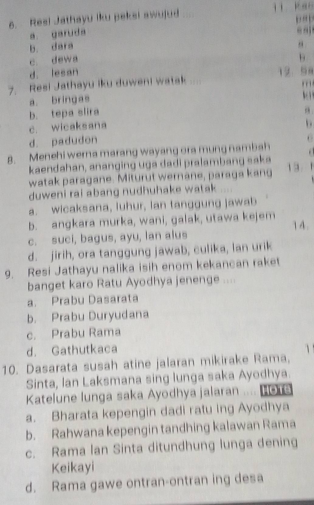 Resi Jathayu iku peksi awujud
jì káo
pā p
a. garuda
e s
b. dara
c. dewa
b
d. lesan 12. 58
7. Resi Jathayu iku duweni watak
a. bringas
kè
b. tepa slira
a
c. wicaksana
d. padudon
, .
8. Menehi werna marang wayang ora mung nambah
kaendahan, ananging uga dadi pralambang saka 1 3
watak paragane. Miturut wernane, paraga kang
duweni rai abang nudhuhake watak
a. wicaksana, luhur, lan tanggung jawab
b. angkara murka, wani, galak, utawa kejem
) A .
c. suci, bagus, ayu, lan alus
d. jirih, ora tanggung jawab, culika, lan urik
9. Resi Jathayu nalika isih enom kekancan raket
banget karo Ratu Ayodhya jenenge ....
a. Prabu Dasarata
b. Prabu Duryudana
c. Prabu Rama
d. Gathutkaca 1
10. Dasarata susah atine jalaran mikirake Rama,
Sinta, lan Laksmana sing lunga saka Ayodhya.
Katelune lunga saka Ayodhya jalaran .... HoTe
a. Bharata kepengin dadi ratu ing Ayodhya
b. Rahwana kepengin tandhing kalawan Rama
c. Rama lan Sinta ditundhung lunga dening
Keikayi
d. Rama gawe ontran-ontran ing desa