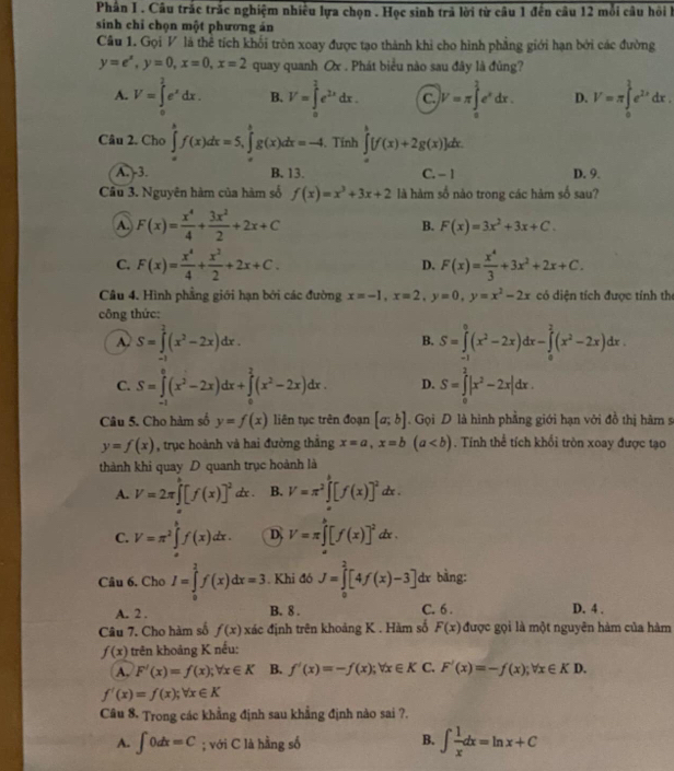 Phân I . Câu trắc trắc nghiệm nhiều lựa chọn . Học sinh trả lời từ câu 1 đến câu 12 mỗi câu hồi h
sinh chỉ chọn một phương án
Câu 1. Gọi V là thể tích khối tròn xoay được tạo thành khi cho hình phẳng giới hạn bởi các đường
y=e^x,y=0,x=0,x=2 quay quanh Ox . Phát biểu nào sau đây là đủng?
A. V=∈tlimits _0^(2e^x)dx. B. V=∈tlimits _0^((frac 2^2))e^(2x)dx. C V=π ∈tlimits _a^((frac 3)4)e^xdx. D. V=π ∈tlimits _0^((frac 3)2)e^(2x)dx.
Câu 2. Cho ∈tlimits _(π)^kf(x)dx=5,∈tlimits _(π)^bg(x)dx=-4. Tính ∈tlimits _0^(()+))[f(x)+2g(x)]dx.
A. 3. B. 13. C. - 1 D. 9.
Câu 3. Nguyên hàm của hàm số f(x)=x^3+3x+2 là hàm số nào trong các hàm số sau?
A. F(x)= x^4/4 + 3x^2/2 +2x+C B. F(x)=3x^2+3x+C.
C. F(x)= x^4/4 + x^2/2 +2x+C. D. F(x)= x^4/3 +3x^2+2x+C.
Câu 4. Hình phẳng giới hạn bởi các đường x=-1,x=2,y=0,y=x^2-2x có diện tích được tính thị
công thức:
A. S=∈tlimits _0^(2(x^2)-2x)dx. S=∈tlimits _(-1)^0(x^2-2x)dx-∈tlimits _0^(2(x^2)-2x)dx
B.
C. S=∈tlimits _(-1)^0(x^2-2x)dx+∈tlimits _0^(2(x^2)-2x)dx. D. S=∈tlimits _0^(2|x^2)-2x|dx.
Câu 5. Cho hàm số y=f(x) liên tục trên đoạn [a;b]. Gọi D là hình phẳng giới hạn với đồ thị hàm s
y=f(x) , trục hoành và hai đường thắng x=a,x=b(a. Tính thể tích khối tròn xoay được tạo
thành khi quay D quanh trục hoành là
A. V=2π ∈tlimits _0^(h[f(x)]^2)dx. B. V=π^2∈tlimits _a^(b[f(x)]^2)dx.
C. V=π^2∈t f(x)dx. D V=π ∈tlimits _a^(b[f(x)]^2)dx.
Câu 6. Cho I=∈tlimits _0^(2f(x)dx=3. Khi đó J=∈tlimits _0^2[4f(x)-3] dx bàng:
A. 2 . B. 8 . C. 6 . D. 4 .
Câu 7. Cho hàm số f(x) đác định trên khoảng K . Hàm số F(x) được gọi là một nguyên hàm của hàm
f(x) trên khoảng K nếu:
A. F'(x)=f(x);forall x∈ K B. f'(x)=-f(x);forall x∈ K C. F'(x)=-f(x);forall x∈ KD.
f'(x)=f(x);forall x∈ K
Câu 8. Trong các khẳng định sau khẳng định nào sai ?.
A. ∈t 0dx=C; với C là hằng số
B. ∈t frac 1)xdx=ln x+C