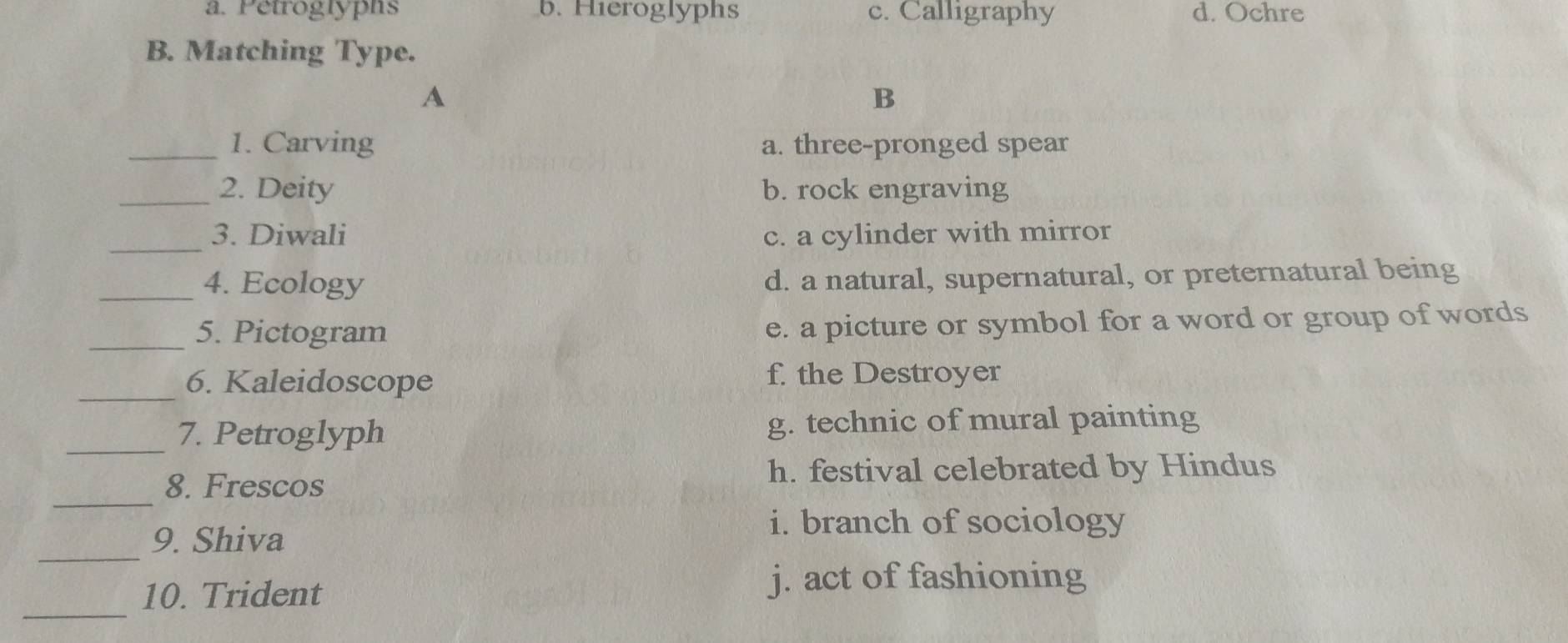 a. Petroglyphs b. Hieroglyphs c. Calligraphy d. Ochre
B. Matching Type.
A
B
_1. Carving a. three-pronged spear
_2. Deity b. rock engraving
_
3. Diwali c. a cylinder with mirror
_4. Ecology d. a natural, supernatural, or preternatural being
_5. Pictogram e. a picture or symbol for a word or group of words
_6. Kaleidoscope f. the Destroyer
_7. Petroglyph g. technic of mural painting
8. Frescos
h. festival celebrated by Hindus
_
_
9. Shiva
i. branch of sociology
_
10. Trident j. act of fashioning