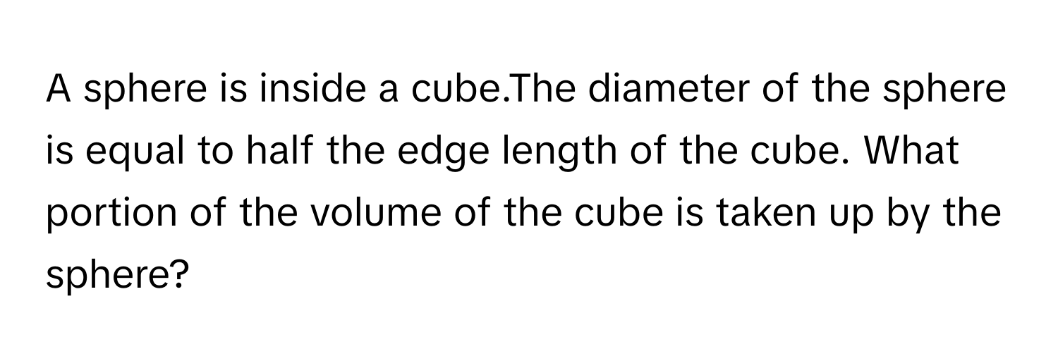 A sphere is inside a cube.The diameter of the sphere is equal to half the edge length of the cube. What portion of the volume of the cube is taken up by the sphere?