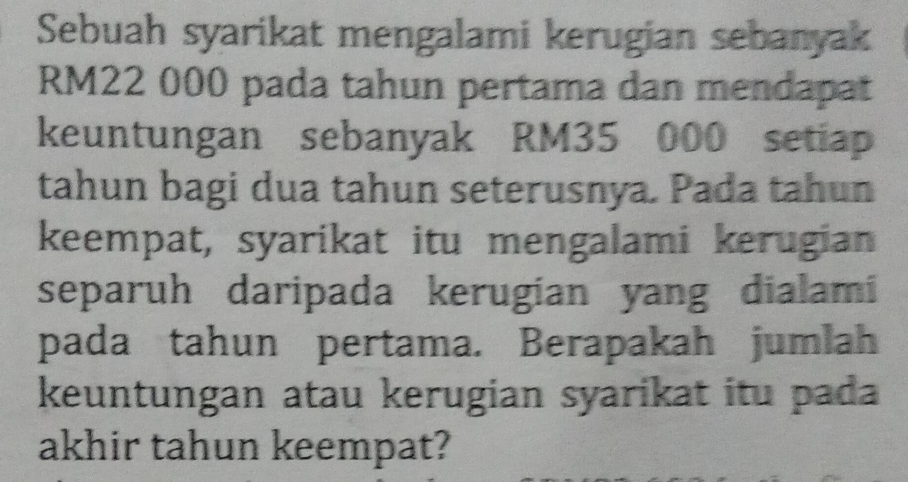 Sebuah syarikat mengalami kerugian sebanyak
RM22 000 pada tahun pertama dan mendapat 
keuntungan sebanyak RM35 000 setiap 
tahun bagi dua tahun seterusnya. Pada tahun 
keempat, syarikat itu mengalami kerugian 
separuh daripada kerugian yang dialami 
pada tahun pertama. Berapakah jumlah 
keuntungan atau kerugian syarikat itu pada 
akhir tahun keempat?