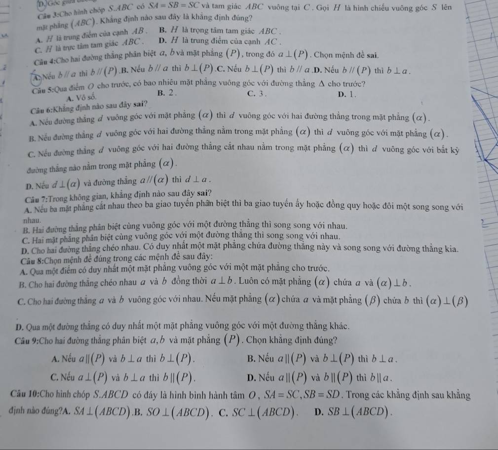 )Góc gin  
Câu 3:Cho hình chóp S.ABC có SA=SB=SC và tam giác ABC vuông tại C . Gọi H là hình chiếu vuông góc S lên
mặt phẳng (ABC). Khẳng định nào sau đây là khẳng định đúng?
A. H là trung điểm của cạnh AB , B. H là trọng tâm tam giác ABC .
C. H là trực tâm tam giác ABC . D. H là trung điểm của cạnh AC .
Câu 4:Cho hai đường thẳng phân biệt a, b và mặt phẳng (P), trong đó a⊥ (P). Chọn mệnh đề sai.
Au Nếu bparallel a thì bparallel (P) .B. Nếu bparallel a thì b⊥ (P) .C. Nếu b⊥ (P) thì bparallel a D. Nếu bparallel (P) thì b⊥ a.
Câu 5° Qua điểm O cho trước, có bao nhiệu mặt phẳng vuông góc với đường thắng △ cho trước?
A. Vô số.
B. 2 . C. 3 . D. 1.
Câu 6:Khẳng định nào sau đây sai?
A. Nếu đường thẳng đ vuông góc với mặt phẳng (α) thì d vuông góc với hai đường thẳng trong mặt phẳng (α).
B. Nếu đường thẳng đ vuông góc với hai đường thẳng nằm trong mặt phẳng (α) thì ơ vuông góc với mặt phẳng (α).
C. Nếu đường thẳng ơ vuông góc với hai đường thẳng cắt nhau nằm trong mặt phẳng (α) thì ơ vuông góc với bất kỷ
đường thẳng nào nằm trong mặt phẳng (α).
D. Nếu d⊥ (alpha ) và đường thẳng aparallel (alpha ) thì d⊥ a.
Câu 7:Trong không gian, khẳng định nào sau đây sai?
A. Nếu ba mặt phẳng cát nhau theo ba giao tuyến phần biệt thì ba giao tuyến ấy hoặc đồng quy hoặc đôi một song song với
nhau.
B. Hai đường thẳng phân biệt cùng vuông góc với một đường thẳng thì song song với nhau.
C. Hai mặt phẳng phân biệt cùng vuông góc với một đường thăng thì song song với nhau.
D. Cho hai đường thăng chéo nhau. Có duy nhất một mặt phẳng chứa đường thẳng này và song song với đường thẳng kia.
Câu 8:Chọn mệnh đề đúng trong các mệnh đề sau đây:
A. Qua một điểm có duy nhất một mặt phẳng vuông góc với một mặt phẳng cho trước.
B. Cho hai đường thắng chéo nhau a và b đồng thời a⊥ b. Luôn có mặt phẳng (α) chứa a và (alpha )⊥ b.
C. Cho hai đường thẳng a và b vuông góc với nhau. Nếu mặt phẳng (α) chứa a và mặt phẳng (β) chứa b thì (alpha )⊥ (beta )
D. Qua một đường thẳng có duy nhất một mặt phẳng vuông góc với một đường thẳng khác.
Cầu 9:Cho hai đường thẳng phân biệt a, b và mặt phẳng (P). Chọn khẳng định đúng?
A. Nếu aparallel (P) và b⊥ a thì b⊥ (P). B. Nếu a||(P) và b⊥ (P) thì b⊥ a.
C. Nếu a⊥ (P) và b⊥ a thì bparallel (P). D. Nếu a||(P) và bparallel (P) thì b||a.
Cầu 10:Cho hình chóp S.ABCD có đáy là hình bình hành tan O,SA=SC,SB=SD. Trong các khẳng định sau khẳng
định nào đúng?A. SA⊥ (ABCD).B. SO⊥ (ABCD) C. SC⊥ (ABCD). D. SB⊥ (ABCD).