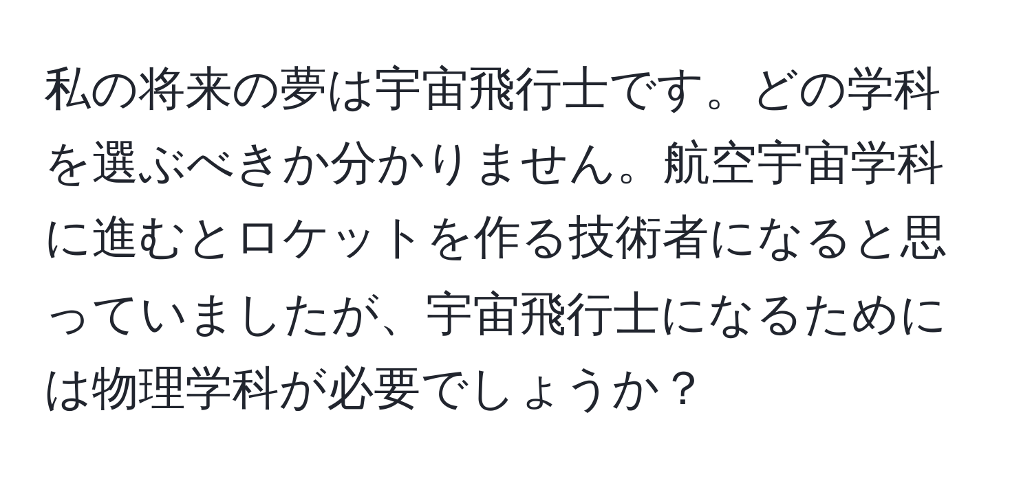 私の将来の夢は宇宙飛行士です。どの学科を選ぶべきか分かりません。航空宇宙学科に進むとロケットを作る技術者になると思っていましたが、宇宙飛行士になるためには物理学科が必要でしょうか？