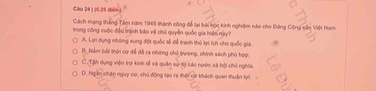 Cách mạng thắng Tâm năm 1945 thành công đổ lại bài học kinh nghiệm nào cho Đảng Cộng sân Việt Nam
trong công cuộc đầu tranh báo vệ chủ quyền quốc gia hiện nay?
A. Lợi dụng những xung đột quốc tổ để tranh thủ lợi ích cho quốc gia.
B. Nấm bắt thời cơ để đề ra những chủ trương, chính sách phủ hợp.
C. Tận dụng viện trợ kinh tổ và quân sự từ các nước xã hội chủ nghĩa.
D. Ngăn chận nguy cơ, chủ động tạo ra thời cơ khách quan thuận lợi.