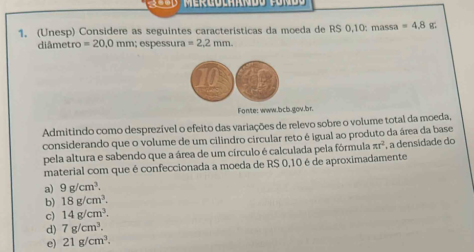 (Unesp) Considere as seguintes características da moeda de RS 0,10 : massa =4,8g; 
diâmetro =20,0mm; espessura =2,2mm. 
Fonte: www.bcb.gov.br.
Admitindo como desprezível o efeito das variações de relevo sobre o volume total da moeda,
considerando que o volume de um cilindro circular reto é igual ao produto da área da base
pela altura e sabendo que a área de um círculo é calculada pela fórmula π r^2 , a densidade do
material com que é confeccionada a moeda de R$ 0,10 é de aproximadamente
a) 9g/cm^3.
b) 18g/cm^3.
c) 14g/cm^3.
d) 7g/cm^3.
e) 21g/cm^3.