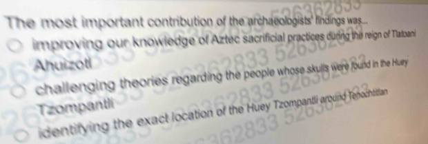 The most important contribution of the archaeologists' findings was.
improving our knowledge of Aztec sacrificial practices during the reign of Tlatoani
Ahuizotl
challenging theories regarding the people whose skulls were found in the Huey 
Tzompantli
identifying the exact location of the Huey Tzompantli around Tepochtitian