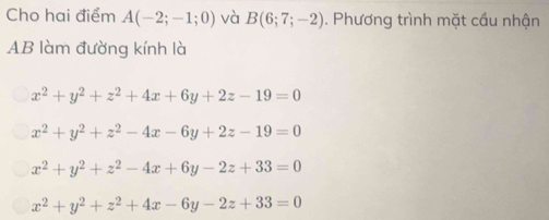 Cho hai điểm A(-2;-1;0) và B(6;7;-2). Phương trình mặt cầu nhận
AB làm đường kính là
x^2+y^2+z^2+4x+6y+2z-19=0
x^2+y^2+z^2-4x-6y+2z-19=0
x^2+y^2+z^2-4x+6y-2z+33=0
x^2+y^2+z^2+4x-6y-2z+33=0