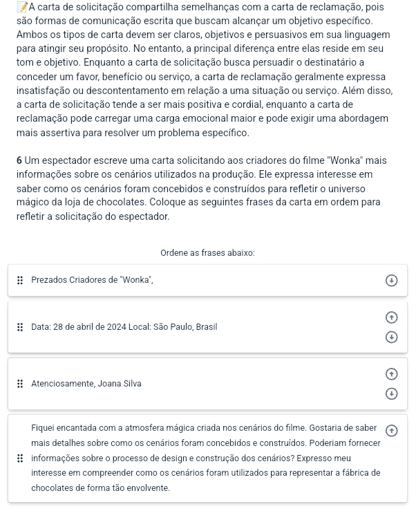 A carta de solicitação compartilha semelhanças com a carta de reclamação, pois
são formas de comunicação escrita que buscam alcançar um objetivo específico.
Ambos os tipos de carta devem ser claros, objetivos e persuasivos em sua linguagem
para atingir seu propósito. No entanto, a principal diferença entre elas reside em seu
tom e objetivo. Enquanto a carta de solicitação busca persuadir o destinatário a
conceder um favor, benefício ou serviço, a carta de reclamação geralmente expressa
insatisfação ou descontentamento em relação a uma situação ou serviço. Além disso,
a carta de solicitação tende a ser mais positiva e cordial, enquanto a carta de
reclamação pode carregar uma carga emocional maior e pode exigir uma abordagem
mais assertiva para resolver um problema específico.
6 Um espectador escreve uma carta solicitando aos criadores do filme "Wonka" mais
informações sobre os cenários utilizados na produção. Ele expressa interesse em
saber como os cenários foram concebidos e construídos para refletir o universo
mágico da loja de chocolates. Coloque as seguintes frases da carta em ordem para
refletir a solicitação do espectador.
Ordene as frases abaixo:
Prezados Criadores de "Wonka",
Data: 28 de abril de 2024 Local: São Paulo, Brasil

Atenciosamente, Joana Silva
Fiquei encantada com a atmosfera mágica criada nos cenários do filme. Gostaria de saber ↑
mais detalhes sobre como os cenários foram concebidos e construídos. Poderiam fornecer
informações sobre o processo de design e construção dos cenários? Expresso meu
interesse em compreender como os cenários foram utilizados para representar a fábrica de
chocolates de forma tão envolvente.