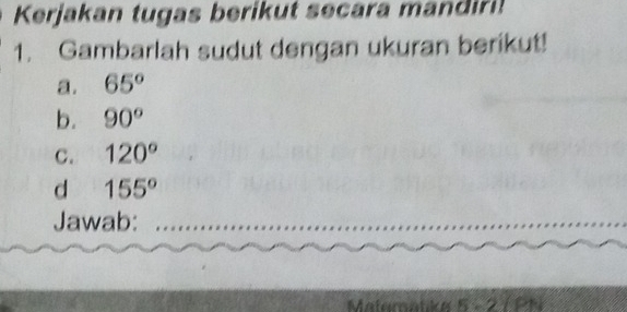 Kerjakan tugas berikut secara mandiri! 
1. Gambarlah sudut dengan ukuran berikut! 
a. 65°
b. 90°
C. 120°
d 155°
Jawab: 
Materatike 5 - 2