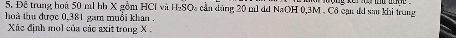 hoi lượng kết tua thứ được . 
5. Đề trung hoà 50 ml hh X gồm HCl và H_2SO_4 cần dùng 20 ml dd NaOH 0,3M. Cô cạn dd sau khi trung 
hoà thu được 0,381 gam muồi khan . 
Xác định mol của các axit trong X.