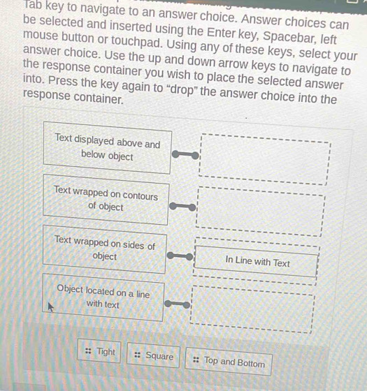 Tab key to navigate to an answer choice. Answer choices can 
be selected and inserted using the Enter key, Spacebar, left 
mouse button or touchpad. Using any of these keys, select your 
answer choice. Use the up and down arrow keys to navigate to 
the response container you wish to place the selected answer 
into. Press the key again to “drop” the answer choice into the 
response container. 
Text displayed above and 
below object 
Text wrapped on contours 
of object 
Text wrapped on sides of In Line with Text 
object 
Object located on a line 
with text 
Tight Square Top and Bottom