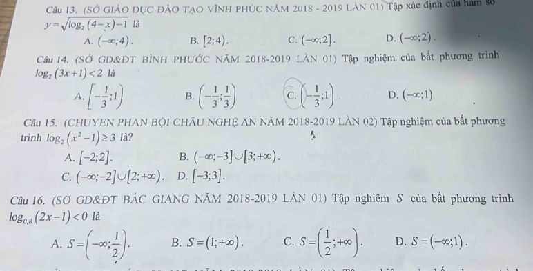 (SỞ GIẢO DỤC ĐẢO TẠO VĩNH PHÚC NÁM 2018 - 2019 LAN 01) Tập xác định của hám số
y=sqrt(log _2)(4-x)-11
A. (-∈fty ;4). B. [2;4). C. (-∈fty ;2]. D. (-∈fty ;2). 
Câu 14. (SỞ GD&ĐT BÌNH PHƯỞC NĂM 2018-2019 LÀN 01) Tập nghiệm của bất phương trình
log _2(3x+1)<2l<</tex>
A. [- 1/3 ;1) B. (- 1/3 ; 1/3 ) C. (- 1/3 ;1). D. (-∈fty ;1)
Câu 15. (CHUYEN PHAN BỌI CHÂU NGHỆ AN NĂM 2018-2019 LÀN 02) Tập nghiệm của bắt phương
trình log _2(x^2-1)≥ 3 là?
A. [-2;2]. B. (-∈fty ;-3]∪ [3;+∈fty ).
C. (-∈fty ;-2]∪ [2;+∈fty ). D. [-3;3]. 
Câu 16. (SỞ GD&ĐT BÁC GIANG NĂM 2018-2019 LẢN 01) Tập nghiệm S của bất phương trình
log _0.8(2x-1)<0la</tex>
A. S=(-∈fty ; 1/2 ). B. S=(1;+∈fty ). C. S=( 1/2 ;+∈fty ). D. S=(-∈fty ;1).