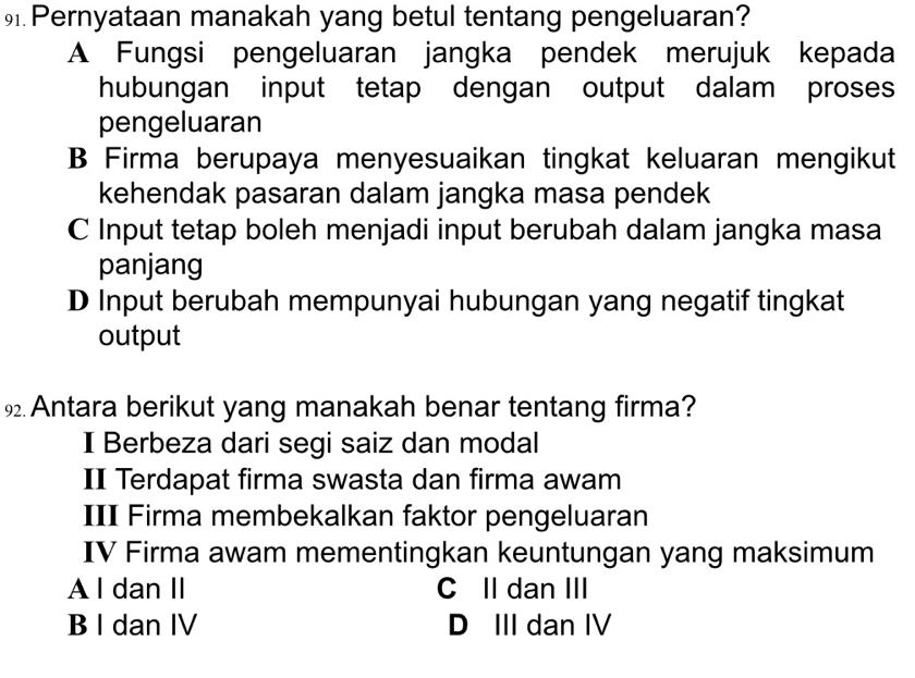 Pernyataan manakah yang betul tentang pengeluaran?
A Fungsi pengeluaran jangka pendek merujuk kepada
hubungan input tetap dengan output dalam proses
pengeluaran
B Firma berupaya menyesuaikan tingkat keluaran mengikut
kehendak pasaran dalam jangka masa pendek
C Input tetap boleh menjadi input berubah dalam jangka masa
panjang
D Input berubah mempunyai hubungan yang negatif tingkat
output
9 Antara berikut yang manakah benar tentang firma?
I Berbeza dari segi saiz dan modal
II Terdapat firma swasta dan firma awam
III Firma membekalkan faktor pengeluaran
IV Firma awam mementingkan keuntungan yang maksimum
A l dan II C II dan III
B I dan IV D III dan IV