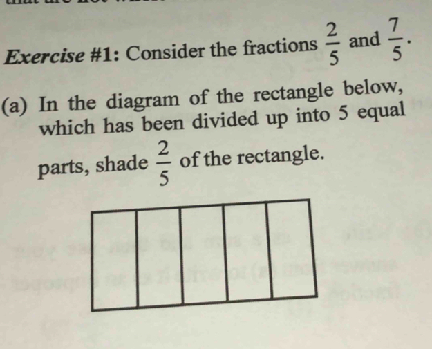 Exercise #1: Consider the fractions  2/5  and  7/5 . 
(a) In the diagram of the rectangle below, 
which has been divided up into 5 equal 
parts, shade  2/5  of the rectangle.