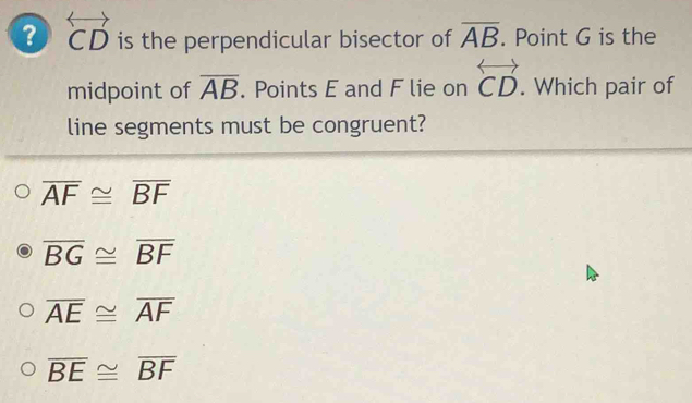 ? overleftrightarrow CD is the perpendicular bisector of overline AB. Point G is the
midpoint of overline AB. Points E and F lie on overleftrightarrow CD. Which pair of
line segments must be congruent?
overline AF≌ overline BF
overline BG≌ overline BF
overline AE≌ overline AF
overline BE≌ overline BF