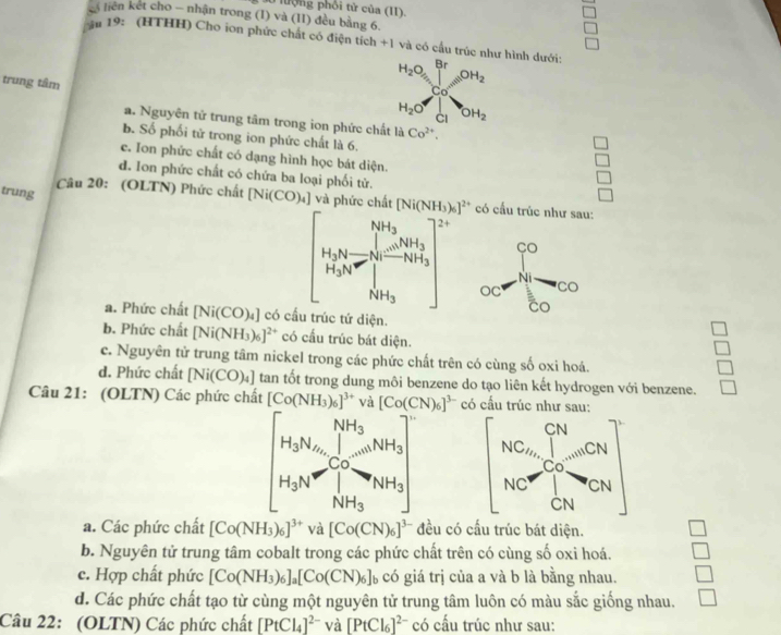 nưộng phối tử của (I)
liên kết cho - nhận trong (I) và (II) đều bằng 6,
*# 19: (HTHH) Cho ion phức chất có điện tích +1 và có cấu trúc như hình dưới:
trung tâm
H_2O_5∈tlimits _C_0^BrOH_2
H_2O OH_2
CI
a. Nguyên tử trung tâm trong ion phức chất là Co^(2+).
b. Số phối tử trong ion phức chất là 6.
c. Ion phức chất có dạng hình học bát diện.
 □ /□  
d. Ion phức chất có chứa ba loại phối tử.
□
□
trung  Câu 20: (OLTN) Phức chất [Ni(CO)_4] và phức chất [Ni(NH_3)_6]^2+ có cầu trúc như sau:

a. Phức chất [Ni(CO)_4] có cầu trúc tứ diện.
b. Phức chất [Ni(NH_3)_6]^2+ có cầu trúc bát diện.
c. Nguyên tử trung tâm nickel trong các phức chất trên có cùng số oxi hoá.
d. Phức chất [Ni(CO)_4] tan tốt trong dung môi benzene do tạo liên kết hydrogen với benzene.
Câu 21: (OLTN) Các phức chất [Co(NH_3)_6]^3+ và [Co(CN)_6]^3- có cầu trúc
[H_3N_2][H_N_2'H_3_CO_2]_3_NH_3mH_2OH_3]
a. Các phức chất [Co(NH_3)_6]^3+ và [Co(CN)_6]^3- đều có cấu trúc bát diện.
b. Nguyên tử trung tâm cobalt trong các phức chất trên có cùng số oxi hoá. □
c. Hợp chất phức [Co(NH_3)_6]_a[Co(CN)_6]_b có giá trị của a và b là bằng nhau. □
d. Các phức chất tạo từ cùng một nguyên tử trung tâm luôn có màu sắc giống nhau.
Câu 22: (OLTN) Các phức chất [PtCl_4]^2- và [PtCl_6]^2- có cầu trúc như sau: