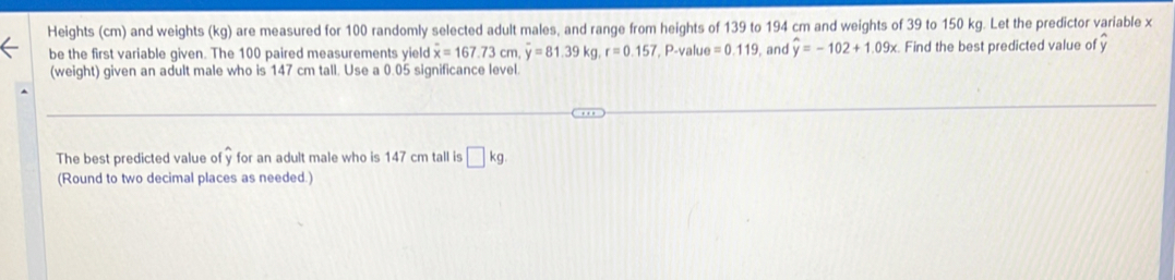 Heights (cm) and weights (kg) are measured for 100 randomly selected adult males, and range from heights of 139 to 194 cm and weights of 39 to 150 kg. Let the predictor variable x
be the first variable given. The 100 paired measurements yield overline x=167.73cm. overline y=81.39kg, r=0.157 , P -value =0.119 , and widehat y=-102+1.09x. Find the best predicted value of 
(weight) given an adult male who is 147 cm tall. Use a 0.05 significance level. 
The best predicted value of y for an adult male who is 147 cm tall is □ kg
(Round to two decimal places as needed.)