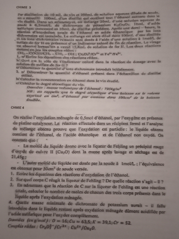 CHIMIE 3
Par distillation de 10 mL. de vin et 200mL de solution aqueuse diluée de soude,
on a recueilli 100mL d'un distillat qui contient tout 1° éthanol contenu dans le
vin étudié, Dans un erlenmeyer, on mélange 20mL, d'une solution aqueuse de
soude à 0.2mol/L de dichromate de potassium K₂Cr₂O» 10mL d'acide
sulfurique conventré et 10m1. du distillat précédent. Après une demi - heure, la
réaction d'oxydation totale de 1° éthanol en acide éthanoique par les ions
dichromates est terminée. Le mélange est alors dilué dans 100mL d'eau distillée
et les ions dichromates restants sont dosés à l'aïde d une sofution à 1mol/L de
sullate de fer I1 en présence d'un indicateur coloré de fin de réaction. Le virage
est observé lorsqu'on a versé 15.8mL de solution de fer II. Les deux réactions
meitent en jeu les couples rédox :
CH_3-COOH/CH_3-CH_2-OH;Cr_2O_3^((2-)/Cr^3+) et Fe^(3+)/Fe^(3+).
l d Ecrire les équations des réactions rédox,
Caed est le vôle de l'indicateur coloré dans la réaction de dosage avec la
solution de sulfate de fer 11 ?
Déterminer la quantité d'ions dichromate introduit initialement.
2. a/ Déterminer la quantité d'éthanol présent dans l'échantillon de distillat
milisé.
N Calculer la concentration en éthanol dans le vin étudié.
e/ Caleuler le degré alcoolique du vin.
Données : masse volumtque de l'éthanol : 790kg/m^3
NB : on rappelle que le degré alcoolique d'une boisson est le volume
exprimé en cm^3 d'éthanol pur contenu dans 100cm^2
étudiée. de la boisson
CHMIE 4
On réalise l'oxydation ménagée de 0.5mol d'éthanol, par l'oxygène en présence
du platine catalyseur. La réaction effectuée dans un récipient fermé et l'analyse
du mélange obtenu prouve que l'oxydation est partielle : le liquide obtenu
contient de l'éthanal, de l'acide éthanoïque et de l'éthanol non oxydé. On
constafe que :
La moitié du liquide donne avec la liqueur de Fehling un précipité rouge
d^(oxyde de cuivre II (Cu_2)O) dont la masse après lavage et séchage est de
21.45g ;
* L'autre moitié du liquide est dosée par la soude à ImolL ; l'équivalence
est obtenue pour 50cm^3 de soude versée.
1. Fcrire les équations des réactions d'oxydation de l'éthanol.
2. Sur quel corps C réagit la liqueur de Fehling ? De quelle réaction s`agit - il?
3. En admettant que la réaction de C sur la liqueur de Fehling est une réaction
otle   alculer le nombre de moles de chaeun des trois corps présents dans le
liquide après l'oxydation ménagée.
4. Quelle masse minimafe de dichromate de potassium auraît - il fallu
introduire dans le fiquide restant après oxydation ménagée dûment acidifiée par
l'acide suifurique pour l'oxyder complètement.
Données (en g/mal ) : O=16;Cu=63,5;K=39,1;Cr=52
Couplés rédox ; Cr_2O_7^((2-)/Cr^3+);Cu^(2+)/Cu_2O.