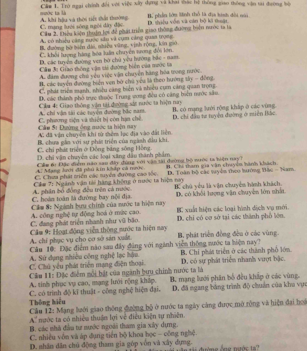 Trở ngại chính đổi với việc xây dựng và khai thác hệ thông giao thông vận tài đường bộ
nước ta là
A. khí hậu và thời tiết thất thường. B. phần lớn lãnh thố là địa hình đồi núi.
C. mạng lưới sông ngòi dày đặc. D. thiếu vốn và cán bộ kĩ thuật.
Câu 2. Điều kiện thuận lợi để phát triển giao thông đường biển nước ta là
A. có nhiều cảng nước sâu và cụm cảng quan trọng.
B. đường bờ biển dài, nhiều vũng, vịnh rộng, kín gió.
C. khối lượng hàng hóa luân chuyển tương đổi lớn.
D. các tuyển đường ven bờ chủ yếu hướng bắc - nam.
Câu 3: Giao thông vận tải đường biển của nước ta
A. đảm đương chủ yếu việc vận chuyển hàng hóa trong nước.
B. các tuyển đường biển ven bờ chủ yểu là theo hướng tây - đồng.
C. phát triền mạnh, nhiều cảng biển và nhiều cụm cảng quan trọng.
D. các thành phố trực thuộc Trung ương đều có cảng biển nước sâu.
Câu 4: Giao thông vận tải đường sắt nước ta hiện nay
A. chỉ vận tải các tuyển đường bắc nam. B. có mạng lưới rộng khắp ở các vùng.
C. phương tiện và thiết bị còn hạn chế. D. chỉ đầu tư tuyển đường ở miễn Bắc.
Câu 5: Đường ổng nước ta hiện nay
A. đã vận chuyển khí từ thềm lục địa vào đất liền.
B. chưa găn với sự phát triển của ngành dầu khí.
C. chi phát triển ở Đồng bằng sông Hồng.
D. chỉ vận chuyển các loại xăng dầu thành phẩm.
Câu 6: Đặc điểm nào sau đây đúng với vận tài đường bộ nước ta hiện nay?
A. Mạng lưới đã phủ kín khắp cả nước. B. Chỉ tham gia vận chuyên hành khách.
C. Chưa phát triển các tuyến đường cao tốc. D. Toàn bộ các tuyển theo hướng Bắc - Nam.
Câu 7: Ngành vận tải hàng không ở nước ta hiện nay
A. phân bố đồng đều trên cả nước. B. chủ yếu là vận chuyển hành khách.
C. hoàn toàn là đường bay nội địa. D. có khối lượng vận chuyển lớn nhất.
Câu 8: Ngành bưu chính của nước ta hiện nay
A. công nghệ tự động hoá ở mức cao. B. xuất hiện các loại hình dịch vụ mới.
C. đang phát triển nhanh như vũ bão. D. chỉ có cơ sở tại các thành phố lớn.
Câu 9: Hoạt động viễn thông nước ta hiện nay
A. chỉ phục vụ cho cơ sở sản xuất. B. phát triển đồng đều ở các vùng.
Câu 10: Đặc điểm nào sau đây đúng với ngành viễn thông nước ta hiện nay?
A. Sử dụng nhiều công nghệ lạc hậu. B. Chỉ phát triển ở các thành phố lớn.
C. Chủ yếu phát triển mạng điện thoại. D. có sự phát triển nhanh vượt bậc.
Câu 11: Đặc điểm nổi bật của ngành bưu chính nước ta là
A. tính phục vụ cao, mạng lưới rộng khăp. B. mạng lưới phân bố đều khắp ở các vùng.
C. có trình độ kĩ thuật - công nghệ hiện đại. D. đã ngang bằng trình độ chuẩn của khu vực
Thông hiểu
Câu 12: Mạng lưới giao thông đường bộ ở nước ta ngày cảng được mở rộng và hiện đại hoá
A. nước ta có nhiều thuận lợi về điều kiện tự nhiên.
B. các nhà đầu tư nước ngoài tham gia xây dựng.
C. nhiều vốn và áp dụng tiến bộ khoa học - công nghệ.
D. nhân dân chủ động tham gia góp vốn và xây dựng.
tải đường ống nước ta?