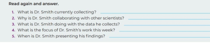 Read again and answer. 
1. What is Dr. Smith currently collecting?_ 
2. Why is Dr. Smith collaborating with other scientists?_ 
3. What is Dr. Smith doing with the data he collects?_ 
4. What is the focus of Dr. Smith's work this week?_ 
5. When is Dr. Smith presenting his findings?_