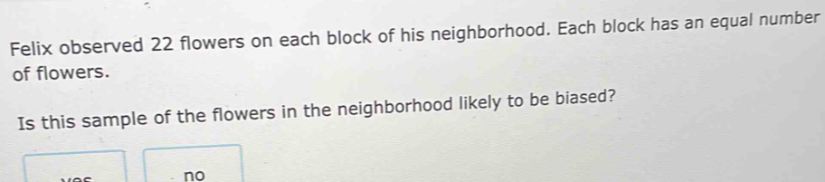 Felix observed 22 flowers on each block of his neighborhood. Each block has an equal number
of flowers.
Is this sample of the flowers in the neighborhood likely to be biased?
no