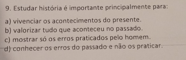 Estudar história é importante principalmente para:
a) vivenciar os acontecimentos do presente.
b) valorizar tudo que aconteceu no passado.
c) mostrar só os erros praticados pelo homem.
d) conhecer os erros do passado e não os praticar.