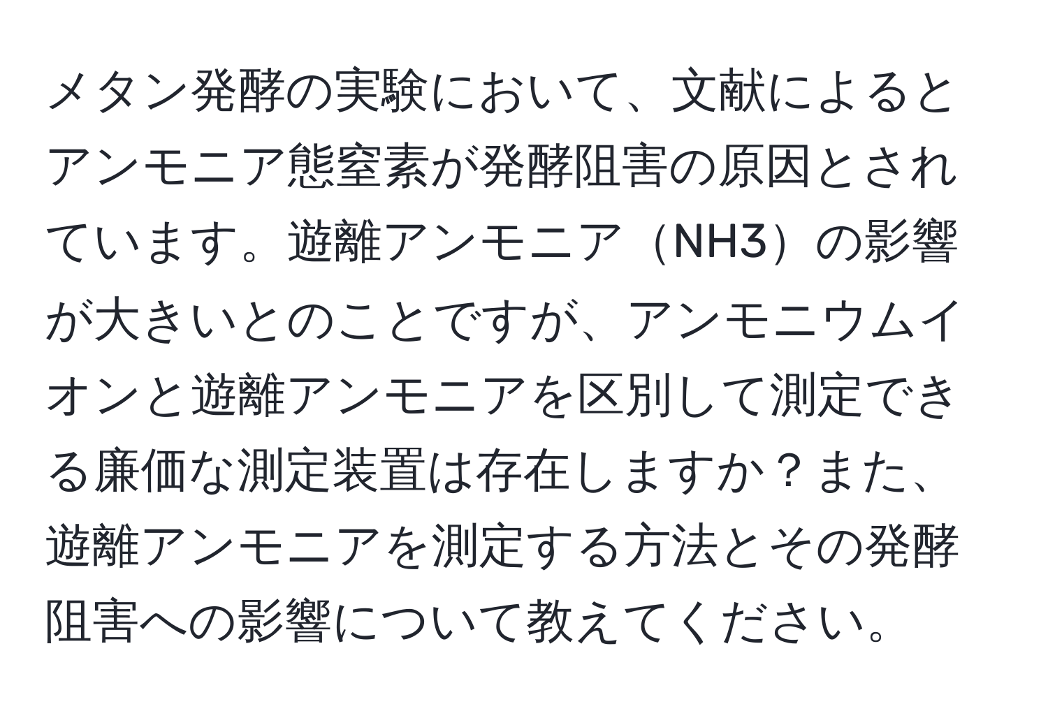 メタン発酵の実験において、文献によるとアンモニア態窒素が発酵阻害の原因とされています。遊離アンモニアNH3の影響が大きいとのことですが、アンモニウムイオンと遊離アンモニアを区別して測定できる廉価な測定装置は存在しますか？また、遊離アンモニアを測定する方法とその発酵阻害への影響について教えてください。