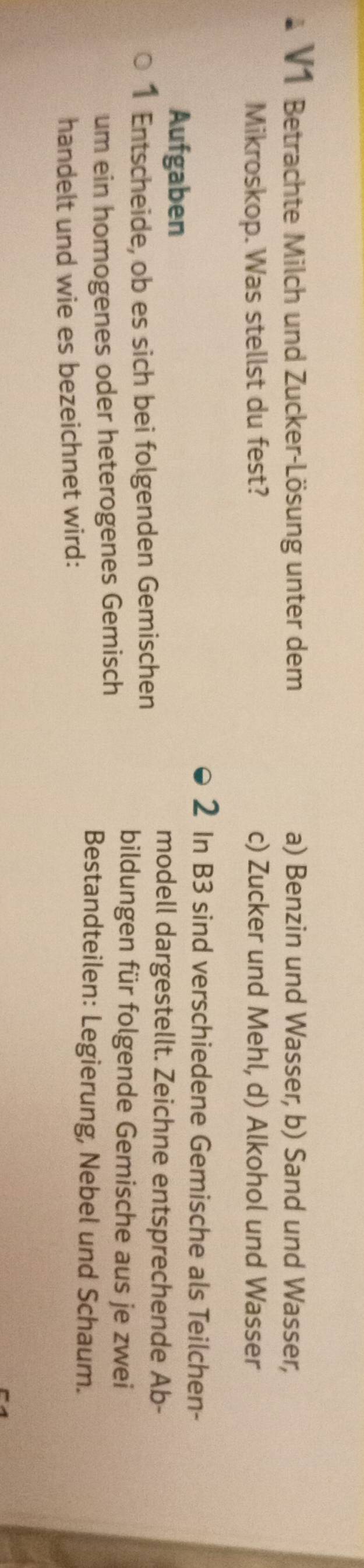 V1 Betrachte Milch und Zucker-Lösung unter dem a) Benzin und Wasser, b) Sand und Wasser,
Mikroskop. Was stellst du fest? c) Zucker und Mehl, d) Alkohol und Wasser
2 In B3 sind verschiedene Gemische als Teilchen-
Aufgaben
modell dargestellt. Zeichne entsprechende Ab -
1 Entscheide, ob es sich bei folgenden Gemischen
bildungen für folgende Gemische aus je zwei
um ein homogenes oder heterogenes Gemisch
Bestandteilen: Legierung, Nebel und Schaum.
handelt und wie es bezeichnet wird: