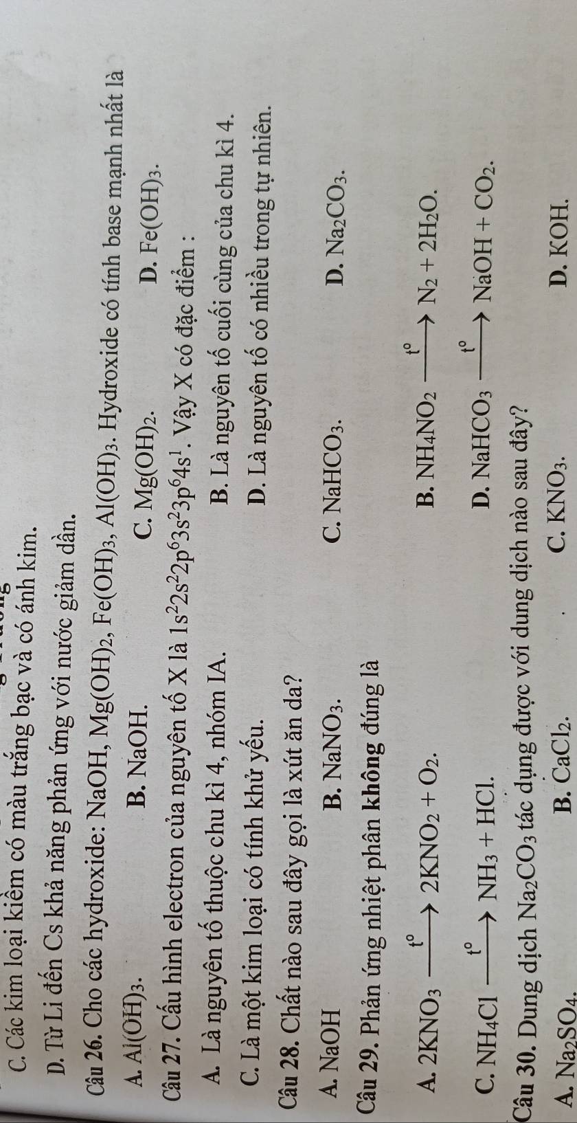 C. Các kim loại kiềm có màu trắng bạc và có ánh kim.
D. Từ Li đến Cs khả năng phản ứng với nước giảm dần.
Câu 26. Cho các hydroxide: NaOH,Mg(OH)_2,Fe(OH)_3,Al(OH)_3.. Hydroxide có tính base mạnh nhất là
A. Ai(OH)_3 B. NaOH.
C. Mg(OH)_2. D. Fe(OH)_3.
Cầu 27. Cấu hình electron của nguyên tố X là 1s^22s^22p^63s^23p^64s^1. Vậy X có đặc điểm :
A. Là nguyên tố thuộc chu kì 4, nhóm IA. B. Là nguyên tố cuối cùng của chu kì 4.
C. Là một kim loại có tính khử yếu. D. Là nguyên tố có nhiều trong tự nhiên.
Câu 28. Chất nào sau đây gọi là xút ăn da?
A. NaOH B. NaNO_3. C. NaHCO_3. D. Na_2CO_3.
Câu 29. Phản ứng nhiệt phân không đúng là
A. 2KNO_3xrightarrow t°2KNO_2+O_2. B. NH_4NO_2xrightarrow t°N_2+2H_2O.
C. NH_4Clxrightarrow t°NH_3+HCl.
D. NaHCO_3xrightarrow t°NaOH+CO_2.
Câu 30. Dung dịch Na_2CO_3 tác dụng được với dung dịch nào sau đây?
C.
A. Na_2SO_4. B. CaCl_2. KNO_3. D. KOH.