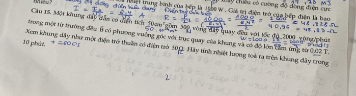 Khiều? 
M1y chiều có cường độ đồng điện cực 
thiệt trung bình của bếp là 1000 W. Giá trị điện trở của bếp điện là bao 
4 
Câu 15. Một khung dây dẫn có diện tích 50cm^2 gồm 500 vòng đây quay đều với tốc độ 2000 vòng /ph 
trong một từ trường đều B có phương vuông góc với trục quay của khung và có độ lớn cảm ứng từ 0,02T
10 phút. 
Xem khung dây như một điện trở thuần có điện trở 50Ω. Hãy tính nhiệt lượng toà ra trên khung dây trong