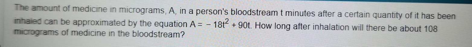 The amount of medicine in micrograms, A, in a person's bloodstream t minutes after a certain quantity of it has been 
inhaled can be approximated by the equation A=-18t^2+90t. How long after inhalation will there be about 108
micrograms of medicine in the bloodstream?