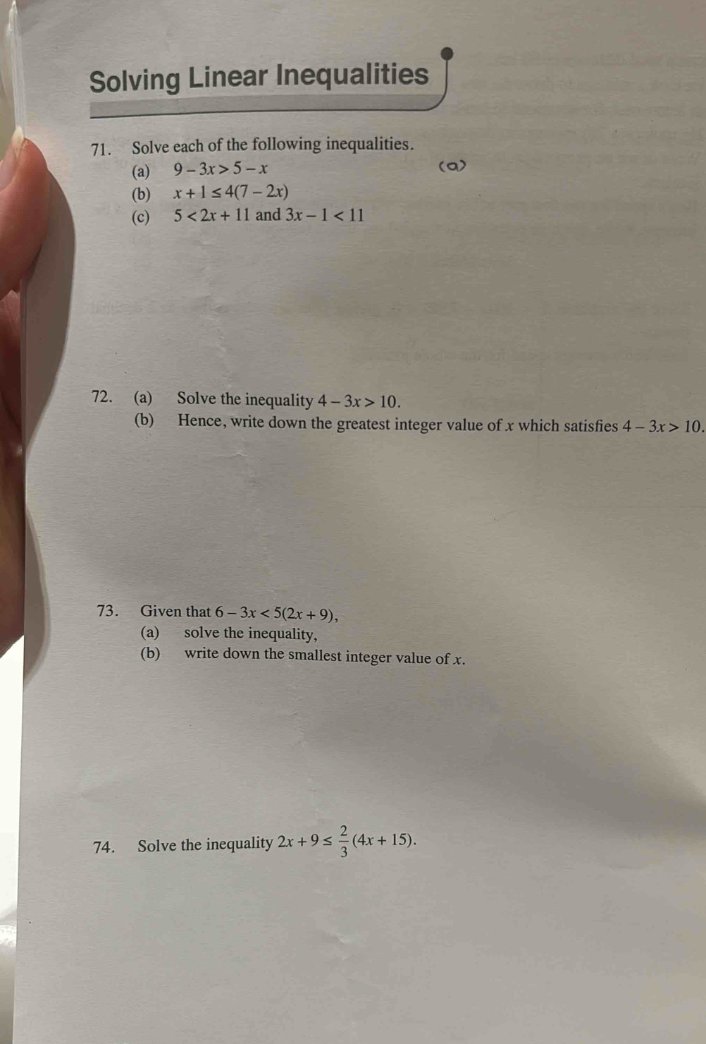 Solving Linear Inequalities 
71. Solve each of the following inequalities. 
(a) 9-3x>5-x (a) 
(b) x+1≤ 4(7-2x)
(c) 5<2x+11 and 3x-1<11</tex> 
72. (a) Solve the inequality 4-3x>10. 
(b) Hence, write down the greatest integer value of x which satisfies 4-3x>10. 
73. Given that 6-3x<5(2x+9), 
(a) solve the inequality, 
(b) write down the smallest integer value of x. 
74. Solve the inequality 2x+9≤  2/3 (4x+15).