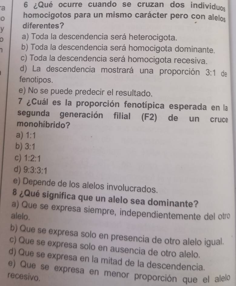 a 6 ¿Qué ocurre cuando se cruzan dos individuos
0 homocigotos para un mismo carácter pero con alelos
V diferentes?
0 a) Toda la descendencia será heterocigota.
b) Toda la descendencia será homocigota dominante.
c) Toda la descendencia será homocigota recesiva.
d) La descendencia mostrará una proporción 3:1 de
fenotipos.
e) No se puede predecir el resultado.
7 ¿Cuál es la proporción fenotípica esperada en la
segunda generación filial (F2) de un cruce
mono híbrido?
a) 1:1
b) 3:1
c) 1:2:1
d) 9:3:3:1
e) Depende de los alelos involucrados.
8 ¿Qué significa que un alelo sea dominante?
a) Que se expresa siempre, independientemente del otro
alelo.
b) Que se expresa solo en presencia de otro alelo igual.
c) Que se expresa solo en ausencia de otro alelo.
d) Que se expresa en la mitad de la descendencia.
e) Que se expresa en menor proporción que el alelo
recesivo.