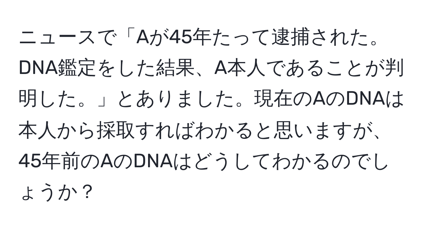 ニュースで「Aが45年たって逮捕された。DNA鑑定をした結果、A本人であることが判明した。」とありました。現在のAのDNAは本人から採取すればわかると思いますが、45年前のAのDNAはどうしてわかるのでしょうか？