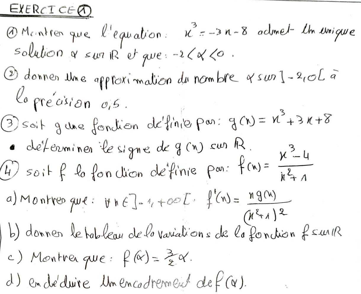 EXERCI CED 
①Hcntren que R'equation.
x^3=-3x-8 admel I'm eique 
solution sun R er gue: -2 <0</tex>. 
② donnen tne approximalion do nambre sun ]-2, OC a 
Ca precision ois. 
③ soir gane fondion definie pan: g(x)=x^3+3x+8
delenminen te signe de g(x) sun 
soir f ta fondlion definie pan: f(x)= (x^3-4)/x^2+1 
a) monrres que: forall x∈ ]-1, +∈fty [ f'(x)=frac xg(x)(x^2+1)^2
b) donnen behoblean delo vauations de lafoncion fSUlR 
() Montren que: f(alpha )= 3/2 alpha. 
d) endeduire Umencadremend de f(alpha ).