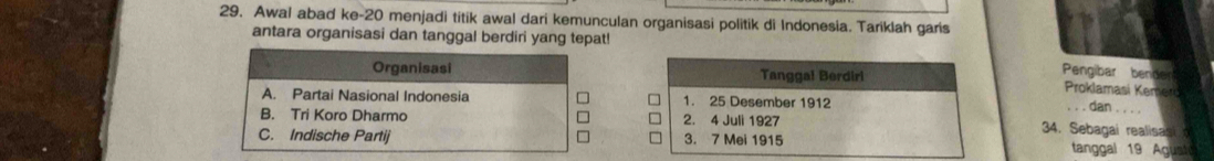 Awal abad ke- 20 menjadi titik awal dari kemunculan organisasi politik di Indonesia. Tariklah garis
antara organisasi dan tanggal berdiri yang tepat!
Pengibar benden
Organisasi Tangga! Berdiri Proklamasi Kemerd
A. Partai Nasional Indonesia 1. 25 Desember 1912
dan . . . .
B. Tri Koro Dharmo 2. 4 Juli 1927 34. Sebagai realisasi
C. Indische Partij 3. 7 Mei 1915 tanggal 19 Agust