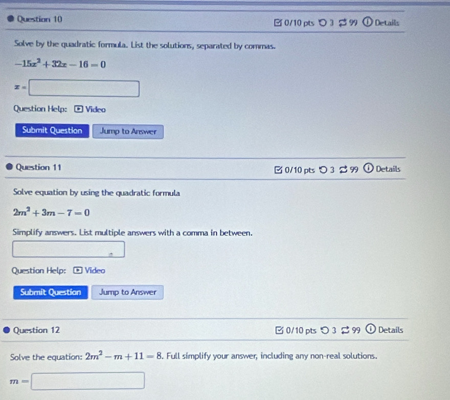 3 2 9 U Details 
Solve by the quadratic formula. List the solutions, separated by commas.
-15x^2+32x-16=0
x=□
Question Help: Video 
Submit Question Jump to Answer 
Question 11 0/10 pts つ 3 9 9(i) Details 
Solve equation by using the quadratic formula
2m^2+3m-7=0
Simplify answers. List multiple answers with a comma in between. 
. 
Question Help: Video 
Submit Question Jump to Answer 
Question 12 C 0/10 pts O3approx 99 Details 
Solve the equation: 2m^2-m+11=8. Full simplify your answer, including any non-real solutions.
m=□