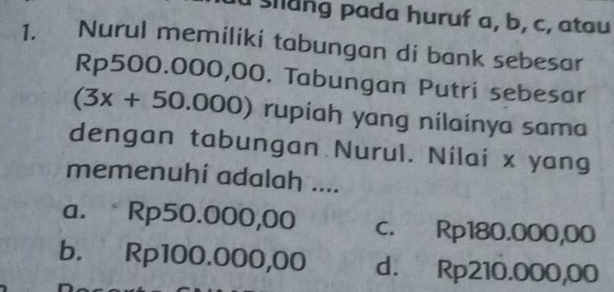 slang pada huruf a, b, c, atau
1. Nurul memiliki tabungan di bank sebesar
Rp500.000,00. Tabungan Putri sebesar
(3x+50.000) rupiah yang nilainya sama
dengan tabungan Nurul. Nilai x yang
memenuhí adalah ....
a. Rp50.000,00 c. Rp180.000,00
b. Rp100.000,00 d. Rp210.000,00