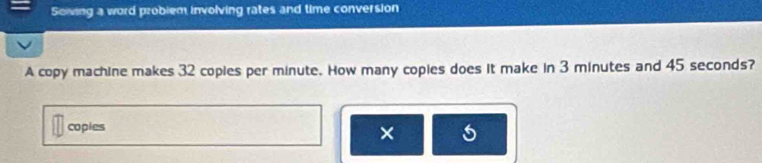 Solving a word problem involving rates and time conversion 
A copy machine makes 32 coples per minute. How many copies does it make in 3 minutes and 45 seconds? 
copies 
×