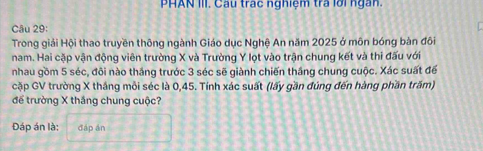 PHAN III. Câu trác nghiệm tra lới ngàn. 
Câu 29: 
Trong giải Hội thao truyền thông ngành Giáo dục Nghệ An năm 2025 ở môn bóng bàn đôi 
nam. Hai cặp vận động viên trường X và Trường Y lọt vào trận chung kết và thi đấu với 
nhau gồm 5 séc, đôi nào thắng trước 3 séc sẽ giành chiến thắng chung cuộc. Xác suất đế 
cặp GV trường X thắng mỗi séc là 0,45. Tính xác suất (lấy gần đúng đến hàng phần trăm) 
để trường X thắng chung cuộc? 
Đáp án là: đáp án