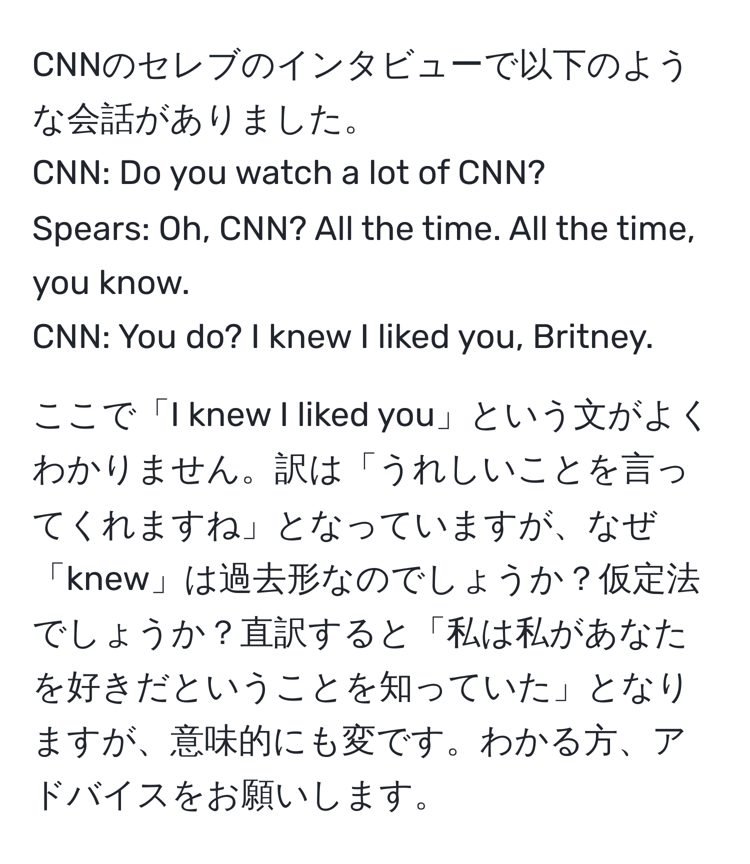 CNNのセレブのインタビューで以下のような会話がありました。  
CNN: Do you watch a lot of CNN?  
Spears: Oh, CNN? All the time. All the time, you know.  
CNN: You do? I knew I liked you, Britney.  

ここで「I knew I liked you」という文がよくわかりません。訳は「うれしいことを言ってくれますね」となっていますが、なぜ「knew」は過去形なのでしょうか？仮定法でしょうか？直訳すると「私は私があなたを好きだということを知っていた」となりますが、意味的にも変です。わかる方、アドバイスをお願いします。