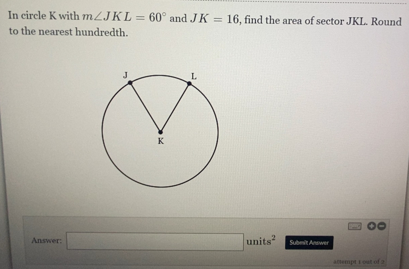 In circle K with m∠ JKL=60° and JK=16 , find the area of sector JKL. Round 
to the nearest hundredth. 
Answer: □ units^2 Submit Answer 
attempt 1 out of 2